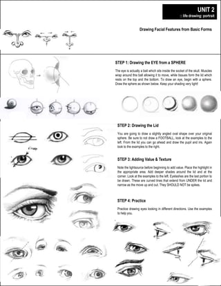digitalillustration+design
plainfield central – mr. lawler art + design
Drawing Facial Features from Basic Forms
UNIT 2
:: life drawing: portrait
STEP 1: Drawing the EYE from a SPHERE
The eye is actually a ball which sits inside the socket of the skull. Muscles
wrap around this ball allowing it to move, while tissues form the lid which
rests on the top and the bottom. To draw an eye, begin with a sphere.
Draw the sphere as shown below. Keep your shading very light!
STEP 2: Drawing the Lid
You are going to draw a slightly angled oval shape over your original
sphere. Be sure to not draw a FOOTBALL, look at the examples to the
left. From the lid you can go ahead and draw the pupil and iris. Again
look to the examples to the right.
STEP 3: Adding Value & Texture
Note the lightsource before beginning to add value. Place the highlight in
the appropriate area. Add deeper shades around the lid and at the
corner. Look at the examples to the left. Eyelashes are the last portion to
be drawn. These are curved lines that extend from UNDER the lid and
narrow as the move up and out. They SHOULD NOT be spikes.
STEP 4: Practice
Practice drawing eyes looking in different directions. Use the examples
to help you.
 