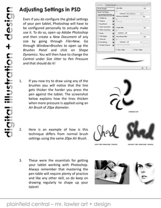digitalillustration+design
plainfield central – mr. lawler art + design
Adjusting Settings in PSD
Even if you do configure the global settings
of your pen tablet, Photoshop will have to
be configured personally to actually make
use it. To do so, open up Adobe Photoshop
and then create a New Document of any
size by going through File>New. Go
through Window>Brushes to open up the
Brushes Panel and click on Shape
Dynamics. You will then have to change the
Control under Size Jitter to Pen Pressure
and that should do it!
1. If you now try to draw using any of the
brushes you will notice that the line
gets thicker the harder you press the
pen against the tablet. The screenshot
below explains how the lines thicken
when more pressure is applied using an
Air Brush of 20px diameter.
2. Here is an example of how is this
technique differs from normal brush
settings using the same 20px Air Brush.
3. These were the essentials for getting
your tablet working with Photoshop.
Always remember that mastering the
pen table will require plenty of practice
and like any other skill, so do keep on
drawing regularly to shape up your
talent!
 