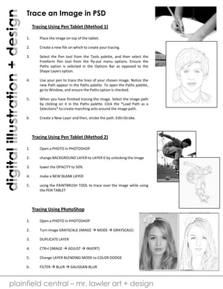 digitalillustration+design
plainfield central – mr. lawler art + design
Trace an Image in PSD
Tracing Using Pen Tablet (Method 1)
1. Place the image on top of the tablet.
2. Create a new file on which to create your tracing.
3. Select the Pen tool from the Tools palette, and then select the
Freeform Pen tool from the fly-out menu options. Ensure the
Paths option is selected in the Options Bar as opposed to the
Shape Layers option.
4. Use your pen to trace the lines of your chosen image. Notice the
new Path appear in the Paths palette. To open the Paths palette,
go to Window, and ensure the Paths option is checked.
5. When you have finished tracing the image. Select the image path
by clicking on it in the Paths palette. Click the *Load Path as a
Selections* to create marching ants around the image path.
6. Create a New Layer and then, stroke the path. Edit>Stroke.
Tracing Using Pen Tablet (Method 2)
1. Open a PHOTO in PHOTOSHOP
2. change BACKGROUND LAYER to LAYER 0 by unlocking the image
3. lower the OPACITY to 50%
4. make a NEW BLANK LAYER
5. using the PAINTBRUSH TOOL to trace over the image while using
the PEN TABLET
Tracing Using PhotoShop
1. Open a PHOTO in PHOTOSHOP
2. Turn image GRAYSCALE (IMAGE  MODE  GRAYSCALE)
3. DUPLICATE LAYER
4. CTR+I (IMAGE  ADJUST  INVERT)
5. Change LAYER BLENDING MODE to COLOR DODGE
6. FILTER  BLUR  GAUSSIAN BLUR
 