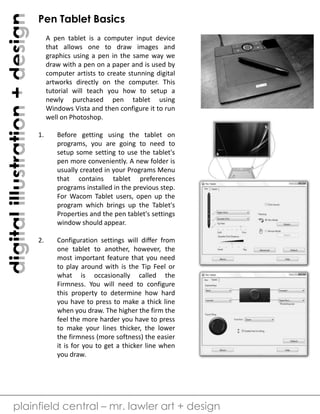 digital illustration + design 
Pen Tablet Basics 
A pen tablet is a computer input device 
that allows one to draw images and 
graphics using a pen in the same way we 
draw with a pen on a paper and is used by 
computer artists to create stunning digital 
artworks directly on the computer. This 
tutorial will teach you how to setup a 
newly purchased pen tablet using 
Windows Vista and then configure it to run 
well on Photoshop. 
1. Before getting using the tablet on 
programs, you are going to need to 
setup some setting to use the tablet's 
pen more conveniently. A new folder is 
usually created in your Programs Menu 
that contains tablet preferences 
programs installed in the previous step. 
For Wacom Tablet users, open up the 
program which brings up the Tablet's 
Properties and the pen tablet's settings 
window should appear. 
2. Configuration settings will differ from 
one tablet to another, however, the 
most important feature that you need 
to play around with is the Tip Feel or 
what is occasionally called the 
Firmness. You will need to configure 
this property to determine how hard 
you have to press to make a thick line 
when you draw. The higher the firm the 
feel the more harder you have to press 
to make your lines thicker, the lower 
the firmness (more softness) the easier 
it is for you to get a thicker line when 
you draw. 
plainfield central – mr. lawler art + design 
 