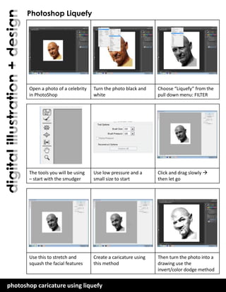 digital illustration + design

Photoshop Liquefy

Open a photo of a celebrity
in PhotoShop

Turn the photo black and
white

Choose “Liquefy” from the
pull down menu: FILTER

The tools you will be using
– start with the smudger

Use low pressure and a
small size to start

Click and drag slowly 
then let go

Use this to stretch and
squash the facial features

Create a caricature using
this method

Then turn the photo into a
drawing use the
invert/color dodge method

photoshop caricature using liquefy
plainfield central – mr. lawler art + design

 