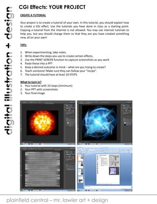 digital illustration + design

CGI Effects: YOUR PROJECT
CREATE A TUTORIAL
Your project is to create a tutorial of your own. In this tutorial, you should explain how
to create a CGI effect. Use the tutorials you have done in class as a starting point.
Copying a tutorial from the internet is not allowed. You may use internet tutorials to
help you, but you should change them so that they are you have created something
new, all on your own!
TIPS:
1.
2.
3.
4.
5.
6.
7.

When experimenting, take notes.
Write down the steps you use to create certain effects.
Use the PRINT SCREEN function to capture screenshots as you work
Paste these into a PPT
Keep a desired outcome in mind – what are you trying to create?
Teach someone! Make sure they can follow your “recipe”.
The tutorial should have at least 10 STEPS.

What to turn in?
1. Your tutorial with 10 steps (minimum)
2. Your PPT with screenshots
3. Your final image

plainfield central – mr. lawler art + design

 