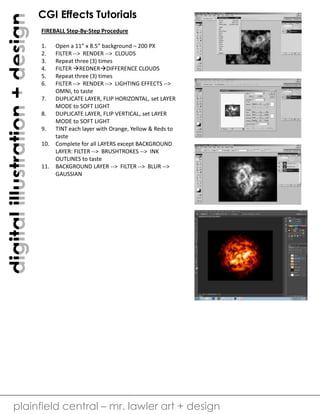 digital illustration + design

CGI Effects Tutorials
FIREBALL Step-By-Step Procedure
1.
2.
3.
4.
5.
6.

Open a 11” x 8.5” background – 200 PX
FILTER --> RENDER --> CLOUDS
Repeat three (3) times
FILTER REDNERDIFFERENCE CLOUDS
Repeat three (3) times
FILTER --> RENDER --> LIGHTING EFFECTS -->
OMNI, to taste
7. DUPLICATE LAYER, FLIP HORIZONTAL, set LAYER
MODE to SOFT LIGHT
8. DUPLICATE LAYER, FLIP VERTICAL, set LAYER
MODE to SOFT LIGHT
9. TINT each layer with Orange, Yellow & Reds to
taste
10. Complete for all LAYERS except BACKGROUND
LAYER: FILTER --> BRUSHTROKES --> INK
OUTLINES to taste
11. BACKGROUND LAYER --> FILTER --> BLUR -->
GAUSSIAN

plainfield central – mr. lawler art + design

 