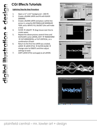 digital illustration + design

CGI Effects Tutorials
Lightning Step-By-Step Procedure
1.
2.
3.

4.
5.

6.

7.

Open a 11” x 8.5” background – 200 PX
Create a BLANK LAYER and fill with BLACK
(000000)
Create a BLANK LAYER and place a white line
across it, using the RECTANGULAR MARQUEE
TOOL and a WHITE FILL BUCKET (this will make
a line)
FILTER  LIQUIFY  drag mouse over line to
create waves
Repeat the above process several times and
DUPLICATE some LAYERS, EDIT  TRANSFORM
 FLIP HORIZONTAL or FLIP VERTICAL, or a
combination of both
Return to the first line LAYER you created,
LAYER  LAYER STYLE  OUTER GLOW 
change color to 036EF5 and then adjust
settings to taste
COPY LAYER STYLE and apply to all LAYERS

plainfield central – mr. lawler art + design

 
