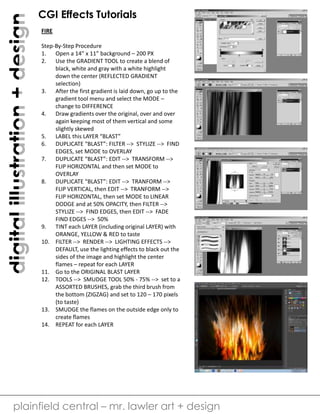 digital illustration + design

CGI Effects Tutorials
FIRE
Step-By-Step Procedure
1. Open a 14” x 11” background – 200 PX
2. Use the GRADIENT TOOL to create a blend of
black, white and gray with a white highlight
down the center (REFLECTED GRADIENT
selection)
3. After the first gradient is laid down, go up to the
gradient tool menu and select the MODE –
change to DIFFERENCE
4. Draw gradients over the original, over and over
again keeping most of them vertical and some
slightly skewed
5. LABEL this LAYER “BLAST”
6. DUPLICATE “BLAST”: FILTER --> STYLIZE --> FIND
EDGES, set MODE to OVERLAY
7. DUPLICATE “BLAST”: EDIT --> TRANSFORM -->
FLIP HORIZONTAL and then set MODE to
OVERLAY
8. DUPLICATE “BLAST”: EDIT --> TRANFORM -->
FLIP VERTICAL, then EDIT --> TRANFORM -->
FLIP HORIZONTAL, then set MODE to LINEAR
DODGE and at 50% OPACITY, then FILTER -->
STYLIZE --> FIND EDGES, then EDIT --> FADE
FIND EDGES --> 50%
9. TINT each LAYER (including original LAYER) with
ORANGE, YELLOW & RED to taste
10. FILTER --> RENDER --> LIGHTING EFFECTS -->
DEFAULT, use the lighting effects to black out the
sides of the image and highlight the center
flames – repeat for each LAYER
11. Go to the ORIGINAL BLAST LAYER
12. TOOLS --> SMUDGE TOOL 50% - 75% --> set to a
ASSORTED BRUSHES, grab the third brush from
the bottom (ZIGZAG) and set to 120 – 170 pixels
(to taste)
13. SMUDGE the flames on the outside edge only to
create flames
14. REPEAT for each LAYER

plainfield central – mr. lawler art + design

 