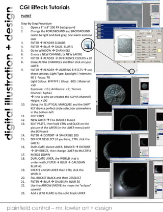 digital illustration + design

CGI Effects Tutorials
PLANET
Step-By-Step Procedure
1.
Open a 8” x 8” 200 PX background
2.
Change the FOREGROUND and BACKGROUND
colors to light and dark gray, one warm and one
cool
3.
FILTER  RENDER CLOUDS
4.
FILTER  BLUR  GAUS. BLUR 5
5.
Go to WINDOW  CHANNELS
6.
Create a NEW CHANNEL (a NEW LAYER)
7.
FILTER  RENDER  DIFFERENCE CLOUDS x 20
8.
Close ALPHA CHANNELS and then click on your
LAYER
9.
FILTER  RENDER  LIGHTING EFFECTS  use
these settings: Light Type: Spotlight | Intensity:
60 | Focus: 70
Light Colour: #FFFFFF | Gloss: -100 | Material:
+50
Exposure: -10 | Ambience: +5| Texture
Channel: Alpha1
 (this is why we created the ALPHA channel)
Height: +100
10.
Using the ELLIPTICAL MARQUEE and the SHIFT
KEY draw a perfect circle selection somewhere
in the bottom left
11.
EDIT COPY
12.
NEW LAYER  FILL BUCKET BLACK
13.
EDIT PASTE, then hold CTRL and CLICK on the
picture of the LAYER (in the LAYER menu) with
the SKIN on it
14.
FILTER  DISTORT  SPHEREIZE 100
15.
DO NOT DESELECT (if you have; CTRL click the
LAYER)
16.
DUPLICATE planet LAYER, RENDER  DISTORT
 SPHEREIZE, then change LAYER to MULTIPLY
17.
MERGE DOWN
18.
DUPLICATE LAYER, the WORLD that is
underneath, FILTER  BLUR  GAUSSIAN
BLUR 40
19.
CREATE a NEW LAYER then CTRL click the
WORLD
20.
FILL BUCKET BLACK and then DESELECT
21.
FILTER  BLUR  GAUSSIAN BLUR 50
22.
Use the ARROW (MOVE) to move the “eclipse”
upward
23.
Add a LENS FLARE to the solid black LAYER

plainfield central – mr. lawler art + design

 
