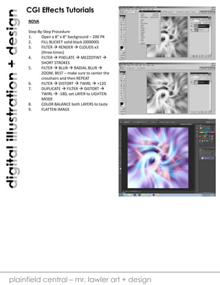 digital illustration + design

CGI Effects Tutorials
NOVA
Step-By-Step Procedure
1.
Open a 8” x 8” background – 200 PX
2.
FILL BUCKET solid black (000000)
3.
FILTER  RENDER  CLOUDS x3
(three times)
4.
FILTER  PIXELATE  MEZZOTINT 
SHORT STROKES
5.
FILTER  BLUR  RADIAL BLUR 
ZOOM, BEST – make sure to center the
crosshairs and then REPEAT
6.
FILTER  DISTORT  TWIRL  +120
7.
DUPLICATE  FILTER  DISTORT 
TWIRL  -180, set LAYER to LIGHTEN
MODE
8.
COLOR BALANCE both LAYERS to taste
9.
FLATTEN IMAGE

plainfield central – mr. lawler art + design

 