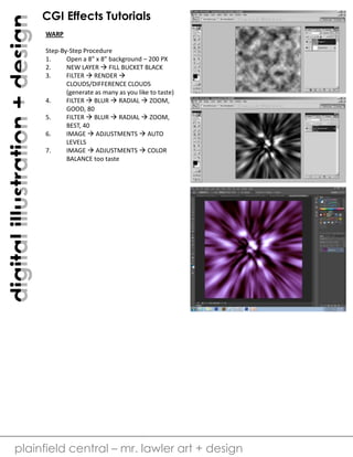 digital illustration + design

CGI Effects Tutorials
WARP
Step-By-Step Procedure
1.
Open a 8” x 8” background – 200 PX
2.
NEW LAYER  FILL BUCKET BLACK
3.
FILTER  RENDER 
CLOUDS/DIFFERENCE CLOUDS
(generate as many as you like to taste)
4.
FILTER  BLUR  RADIAL  ZOOM,
GOOD, 80
5.
FILTER  BLUR  RADIAL  ZOOM,
BEST, 40
6.
IMAGE  ADJUSTMENTS  AUTO
LEVELS
7.
IMAGE  ADJUSTMENTS  COLOR
BALANCE too taste

plainfield central – mr. lawler art + design

 