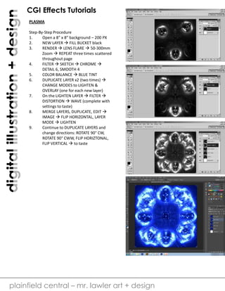 digital illustration + design

CGI Effects Tutorials
PLASMA
Step-By-Step Procedure
1.
Open a 8” x 8” background – 200 PX
2.
NEW LAYER  FILL BUCKET black
3.
RENDER  LENS FLARE  50-300mm
Zoom  REPEAT three times scattered
throughout page
4.
FILTER  SKETCH  CHROME 
DETAIL 6, SMOOTH 4
5.
COLOR BALANCE  BLUE TINT
6.
DUPLICATE LAYER x2 (two times) 
CHANGE MODES to LIGHTEN &
OVERLAY (one for each new layer)
7.
On the LIGHTEN LAYER  FILTER 
DISTORTION  WAVE (complete with
settings to taste)
8.
MERGE LAYERS, DUPLICATE, EDIT 
IMAGE  FLIP HORIZONTAL, LAYER
MODE  LIGHTEN
9.
Continue to DUPLICATE LAYERS and
change directions: ROTATE 90° CW,
ROTATE 90° CWW, FLIP HORIZTONAL,
FLIP VERTICAL  to taste

plainfield central – mr. lawler art + design

 