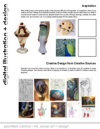 digital illustration + design

Inspiration
When thinking about communicating visually it often becomes difficult to find inspiration. It is important to think of your
audience and your message. But sometimes inspiration comes from totally unrelated sources. Below there is an image of
a sundae and an image of a dress that was designed based off of a sundae. Although seemingly unrelated, the sundae
implies a “fun” and “summery” look. Try to design something based off of the objects below.

Creative Design from Creative Sources
Inspiration can come from various sources. Below is an example of an illustrator using his audience to create
interesting designs. Dave Devries uses children’s drawings of monsters to create monsters for children’s books and
programs!

plainfield central – mr. lawler art + design

 