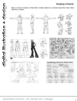 digital illustration + design

Designing a Character
Below you will see an examples of a “Model Sheet,” sometimes referred to as a Character Design Sheet. Create a Model
Sheet for your character.

plainfield central – mr. lawler art + design

5

 
