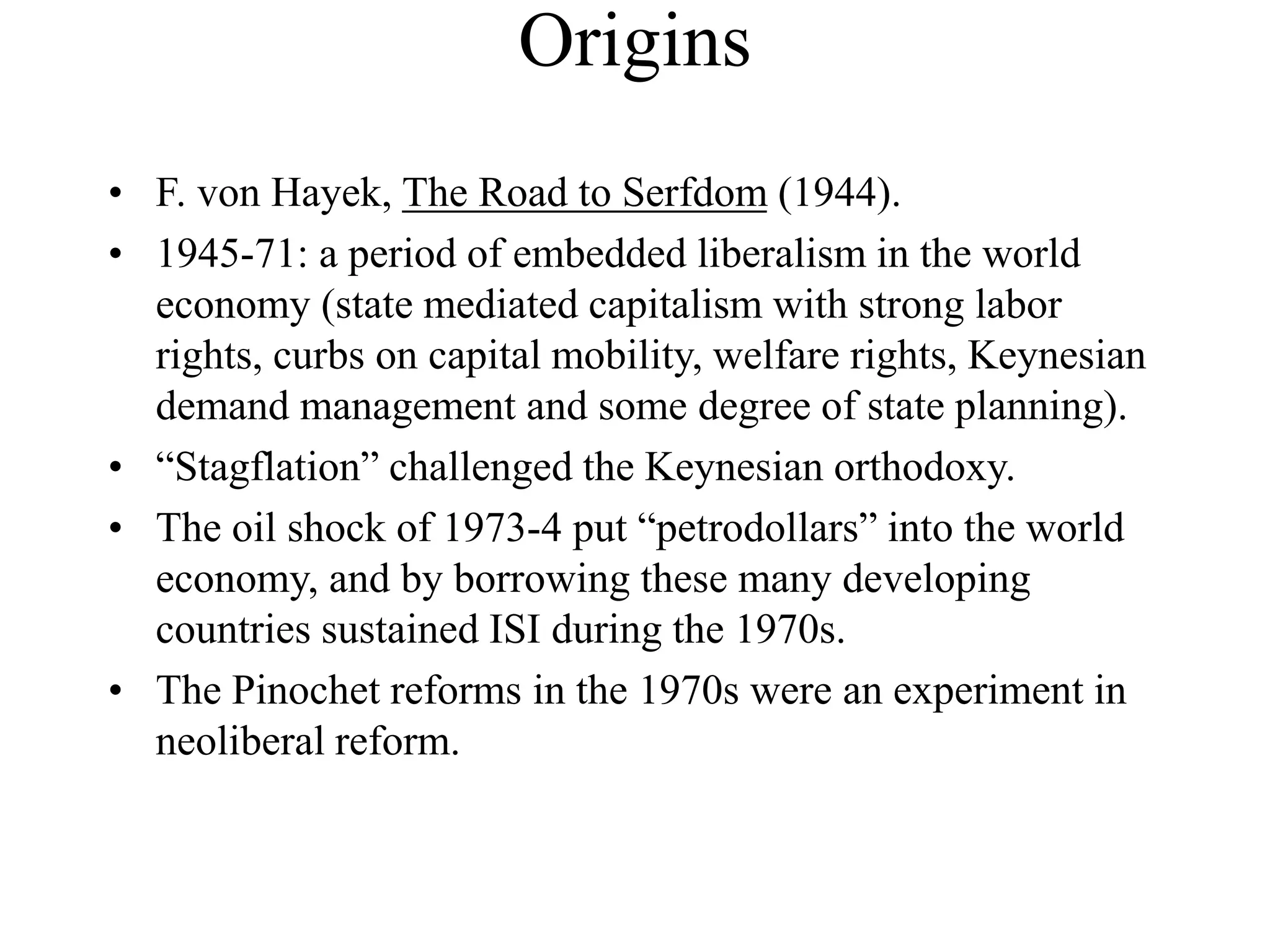 Origins
• F. von Hayek, The Road to Serfdom (1944).
• 1945-71: a period of embedded liberalism in the world
economy (state mediated capitalism with strong labor
rights, curbs on capital mobility, welfare rights, Keynesian
demand management and some degree of state planning).
• “Stagflation” challenged the Keynesian orthodoxy.
• The oil shock of 1973-4 put “petrodollars” into the world
economy, and by borrowing these many developing
countries sustained ISI during the 1970s.
• The Pinochet reforms in the 1970s were an experiment in
neoliberal reform.
 