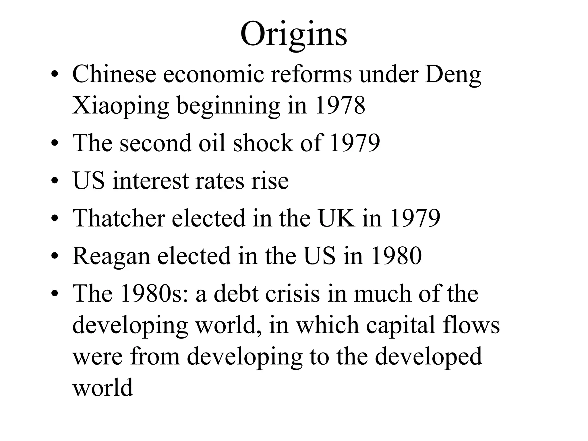 Origins
• Chinese economic reforms under Deng
Xiaoping beginning in 1978
• The second oil shock of 1979
• US interest rates rise
• Thatcher elected in the UK in 1979
• Reagan elected in the US in 1980
• The 1980s: a debt crisis in much of the
developing world, in which capital flows
were from developing to the developed
world
 