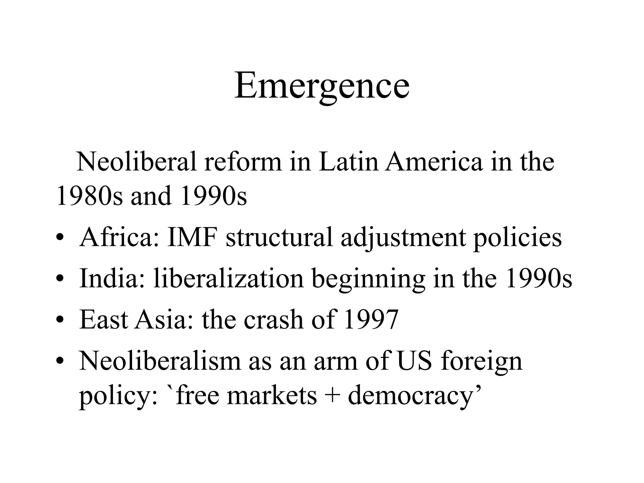 Emergence
Neoliberal reform in Latin America in the
1980s and 1990s
• Africa: IMF structural adjustment policies
• India: liberalization beginning in the 1990s
• East Asia: the crash of 1997
• Neoliberalism as an arm of US foreign
policy: `free markets + democracy’
 
