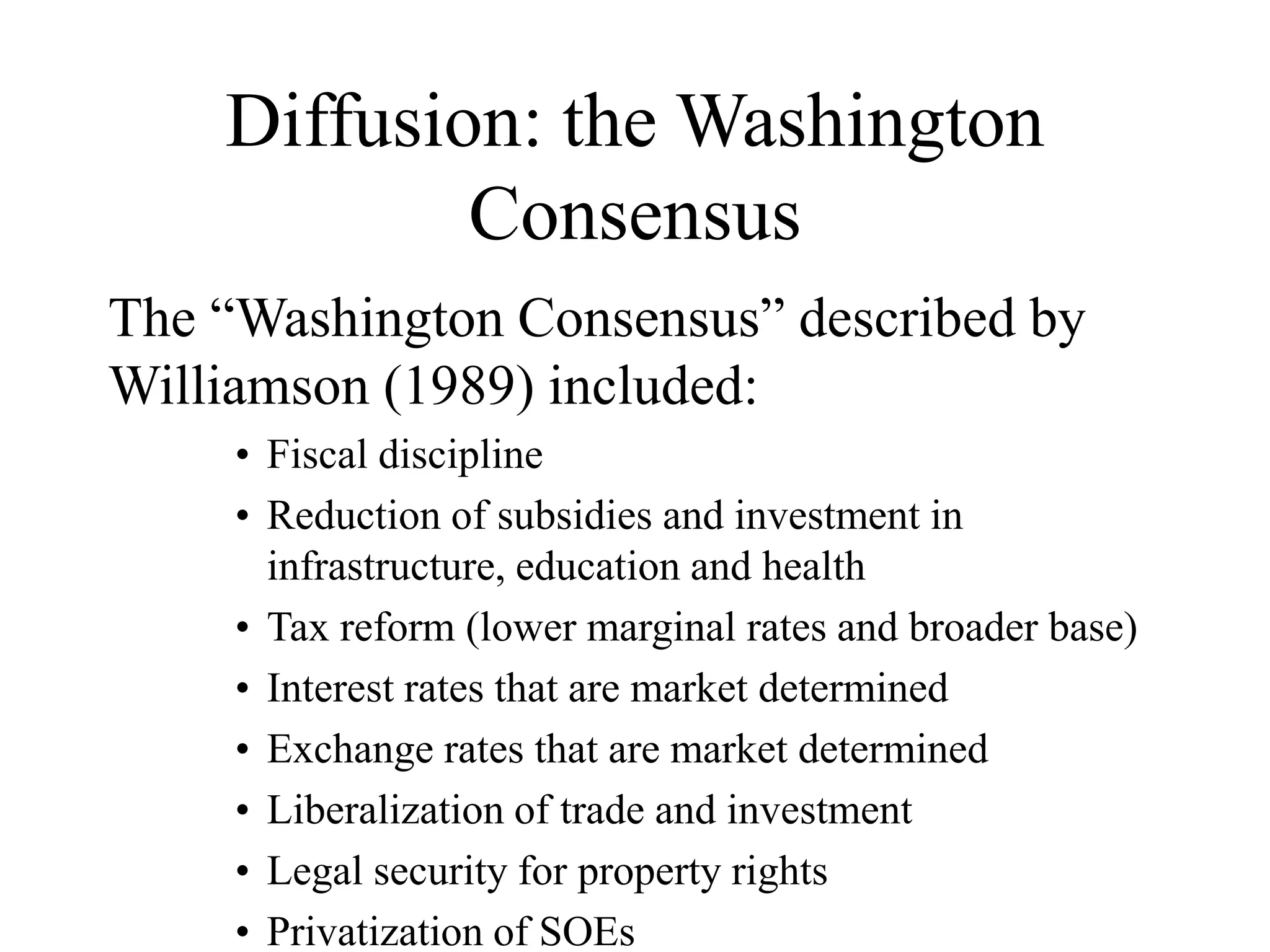 Diffusion: the Washington
Consensus
The “Washington Consensus” described by
Williamson (1989) included:
• Fiscal discipline
• Reduction of subsidies and investment in
infrastructure, education and health
• Tax reform (lower marginal rates and broader base)
• Interest rates that are market determined
• Exchange rates that are market determined
• Liberalization of trade and investment
• Legal security for property rights
• Privatization of SOEs
 