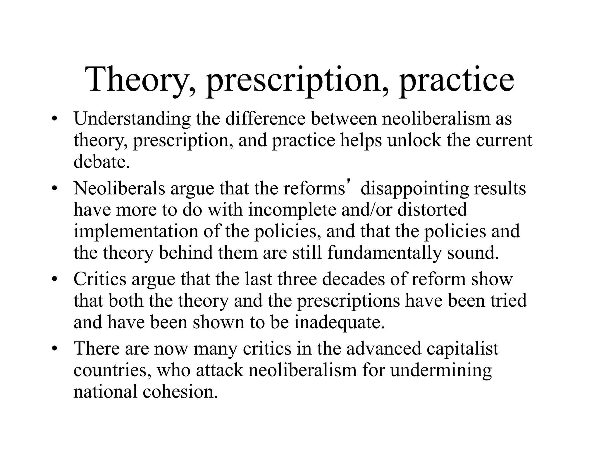 Theory, prescription, practice
• Understanding the difference between neoliberalism as
theory, prescription, and practice helps unlock the current
debate.
• Neoliberals argue that the reforms’ disappointing results
have more to do with incomplete and/or distorted
implementation of the policies, and that the policies and
the theory behind them are still fundamentally sound.
• Critics argue that the last three decades of reform show
that both the theory and the prescriptions have been tried
and have been shown to be inadequate.
• There are now many critics in the advanced capitalist
countries, who attack neoliberalism for undermining
national cohesion.
 