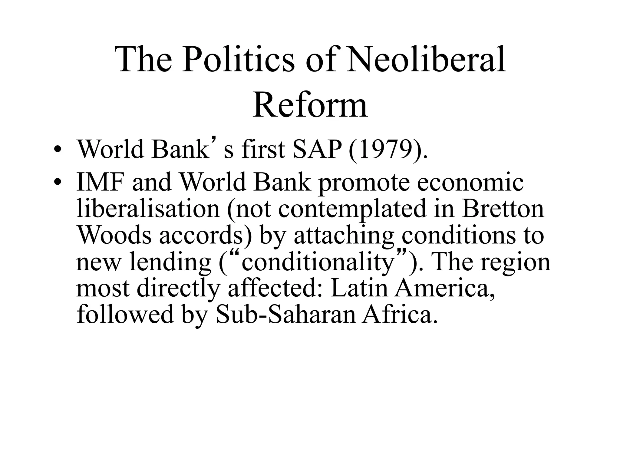 The Politics of Neoliberal
Reform
• World Bank’s first SAP (1979).
• IMF and World Bank promote economic
liberalisation (not contemplated in Bretton
Woods accords) by attaching conditions to
new lending (“conditionality”). The region
most directly affected: Latin America,
followed by Sub-Saharan Africa.
 