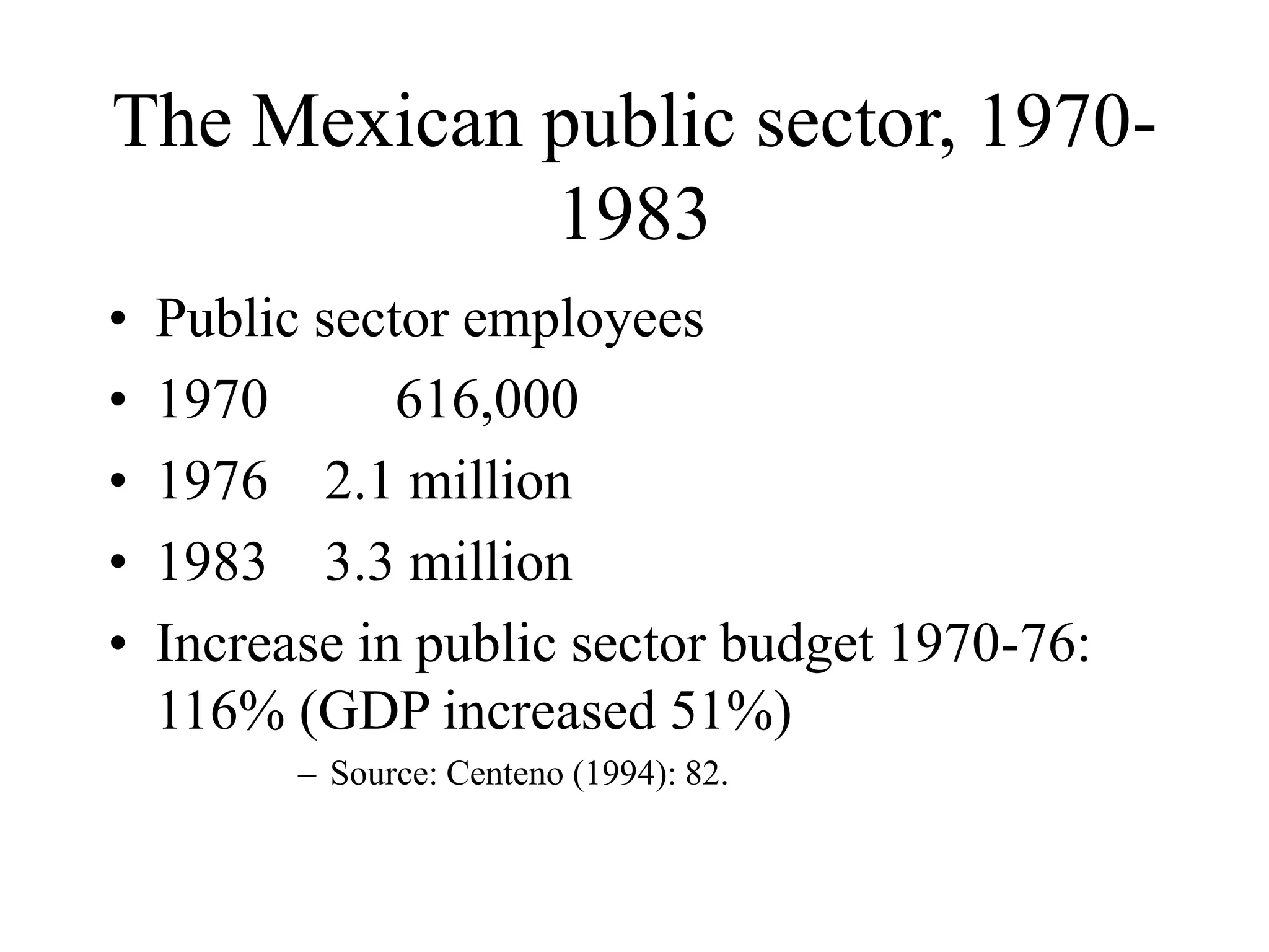 The Mexican public sector, 1970-
1983
• Public sector employees
• 1970 616,000
• 1976 2.1 million
• 1983 3.3 million
• Increase in public sector budget 1970-76:
116% (GDP increased 51%)
– Source: Centeno (1994): 82.
 