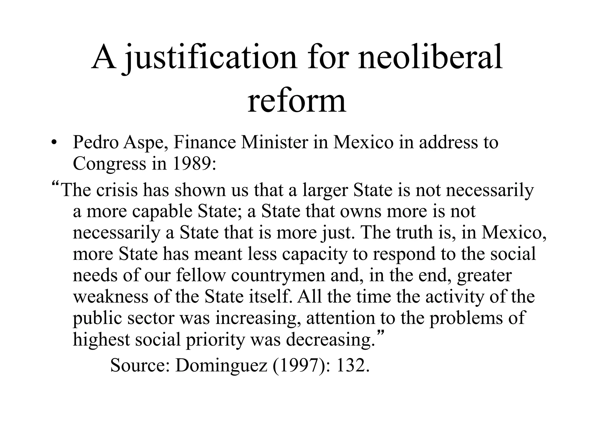 A justification for neoliberal
reform
• Pedro Aspe, Finance Minister in Mexico in address to
Congress in 1989:
“The crisis has shown us that a larger State is not necessarily
a more capable State; a State that owns more is not
necessarily a State that is more just. The truth is, in Mexico,
more State has meant less capacity to respond to the social
needs of our fellow countrymen and, in the end, greater
weakness of the State itself. All the time the activity of the
public sector was increasing, attention to the problems of
highest social priority was decreasing.”
Source: Dominguez (1997): 132.
 