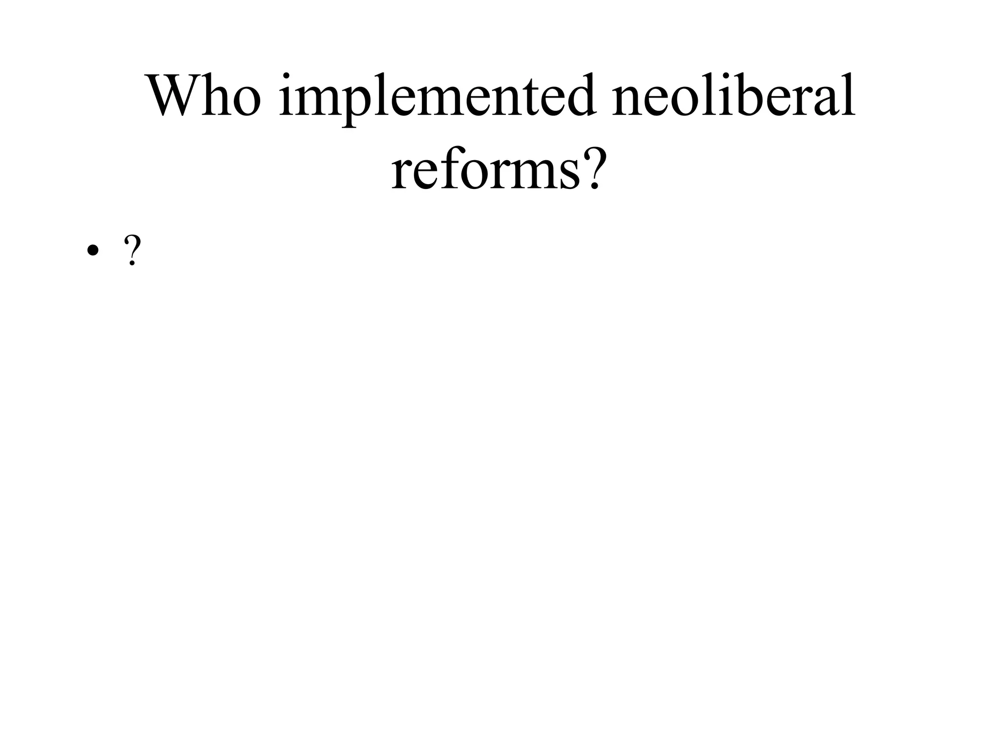 Who implemented neoliberal
reforms?
• ?
 