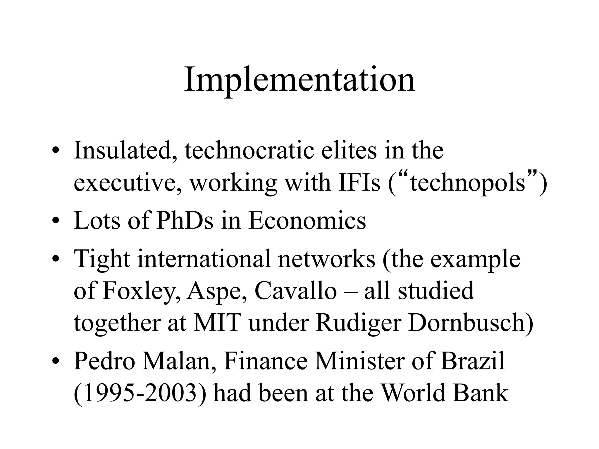 Implementation
• Insulated, technocratic elites in the
executive, working with IFIs (“technopols”)
• Lots of PhDs in Economics
• Tight international networks (the example
of Foxley, Aspe, Cavallo – all studied
together at MIT under Rudiger Dornbusch)
• Pedro Malan, Finance Minister of Brazil
(1995-2003) had been at the World Bank
 