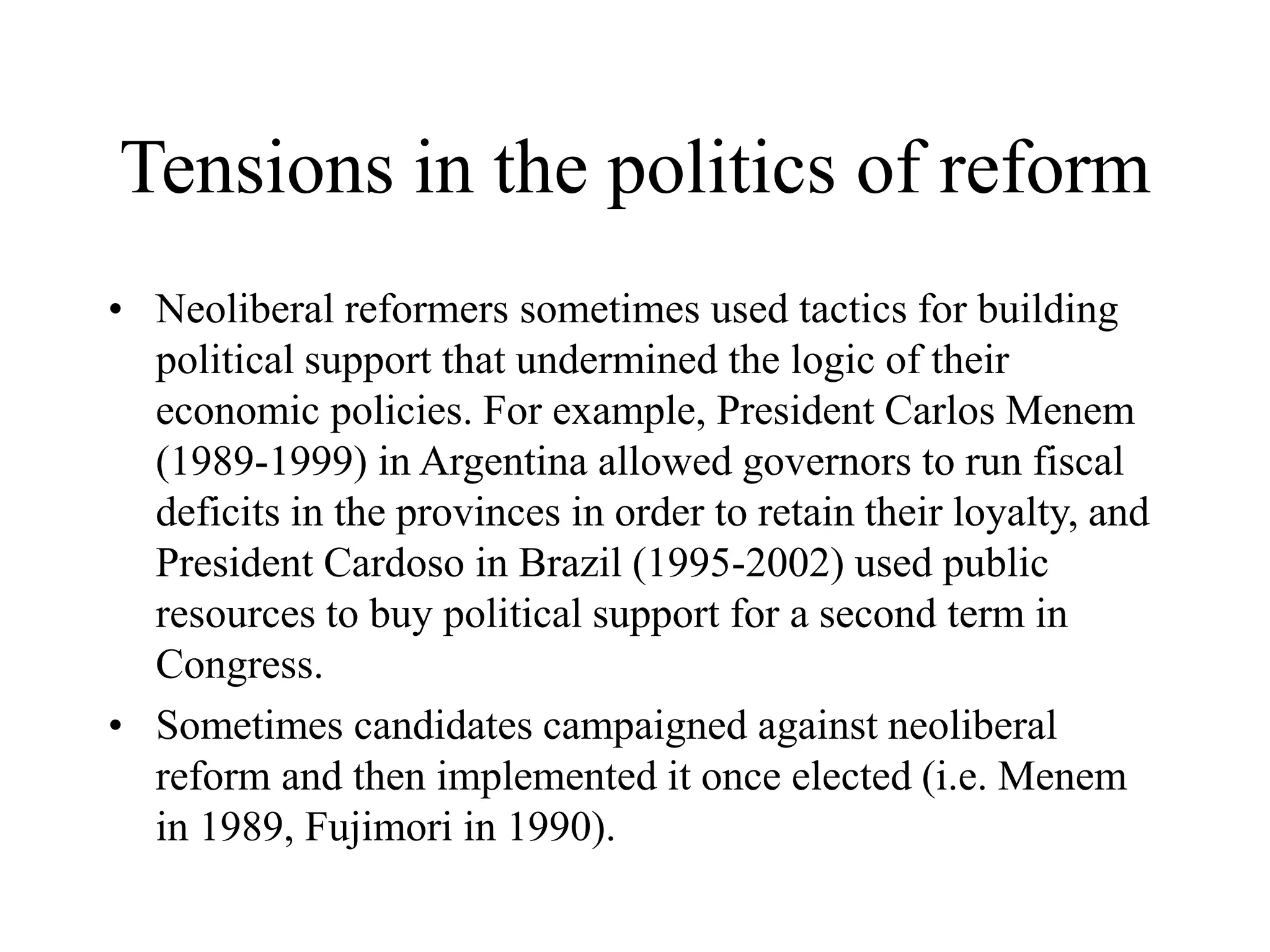 Tensions in the politics of reform
• Neoliberal reformers sometimes used tactics for building
political support that undermined the logic of their
economic policies. For example, President Carlos Menem
(1989-1999) in Argentina allowed governors to run fiscal
deficits in the provinces in order to retain their loyalty, and
President Cardoso in Brazil (1995-2002) used public
resources to buy political support for a second term in
Congress.
• Sometimes candidates campaigned against neoliberal
reform and then implemented it once elected (i.e. Menem
in 1989, Fujimori in 1990).
 