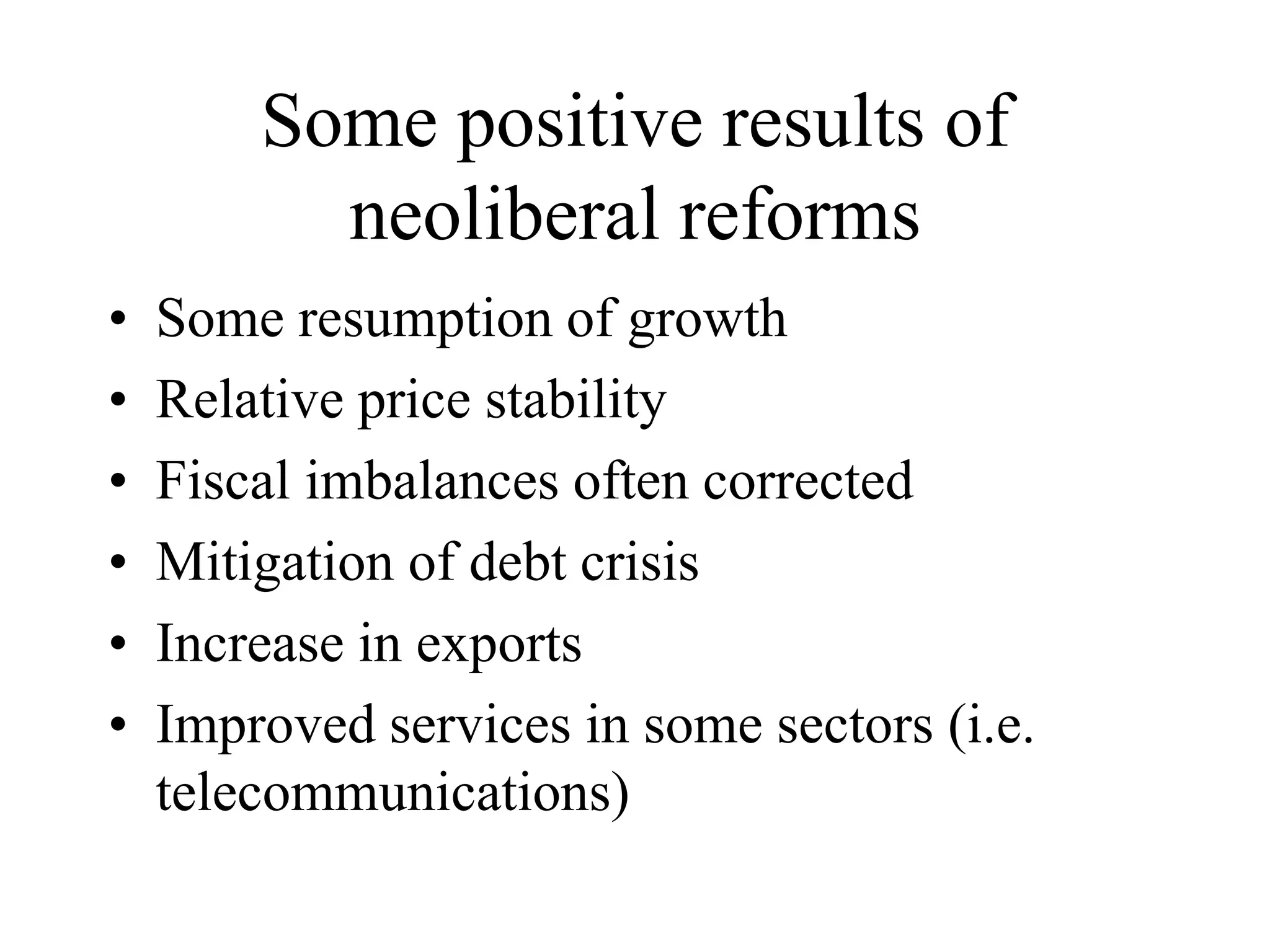 Some positive results of
neoliberal reforms
• Some resumption of growth
• Relative price stability
• Fiscal imbalances often corrected
• Mitigation of debt crisis
• Increase in exports
• Improved services in some sectors (i.e.
telecommunications)
 