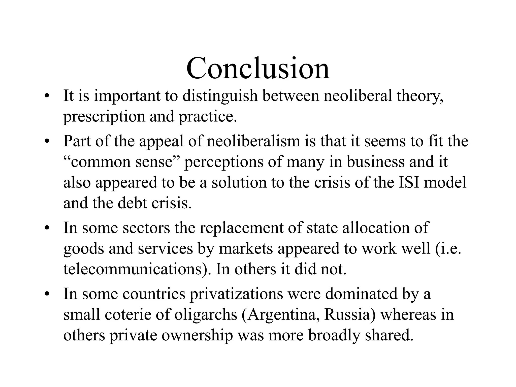 Conclusion
• It is important to distinguish between neoliberal theory,
prescription and practice.
• Part of the appeal of neoliberalism is that it seems to fit the
“common sense” perceptions of many in business and it
also appeared to be a solution to the crisis of the ISI model
and the debt crisis.
• In some sectors the replacement of state allocation of
goods and services by markets appeared to work well (i.e.
telecommunications). In others it did not.
• In some countries privatizations were dominated by a
small coterie of oligarchs (Argentina, Russia) whereas in
others private ownership was more broadly shared.
 