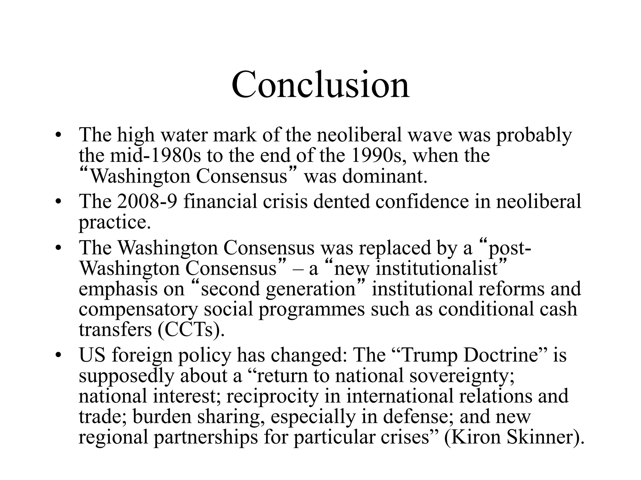 Conclusion
• The high water mark of the neoliberal wave was probably
the mid-1980s to the end of the 1990s, when the
“Washington Consensus” was dominant.
• The 2008-9 financial crisis dented confidence in neoliberal
practice.
• The Washington Consensus was replaced by a “post-
Washington Consensus” – a “new institutionalist”
emphasis on “second generation” institutional reforms and
compensatory social programmes such as conditional cash
transfers (CCTs).
• US foreign policy has changed: The “Trump Doctrine” is
supposedly about a “return to national sovereignty;
national interest; reciprocity in international relations and
trade; burden sharing, especially in defense; and new
regional partnerships for particular crises” (Kiron Skinner).
 