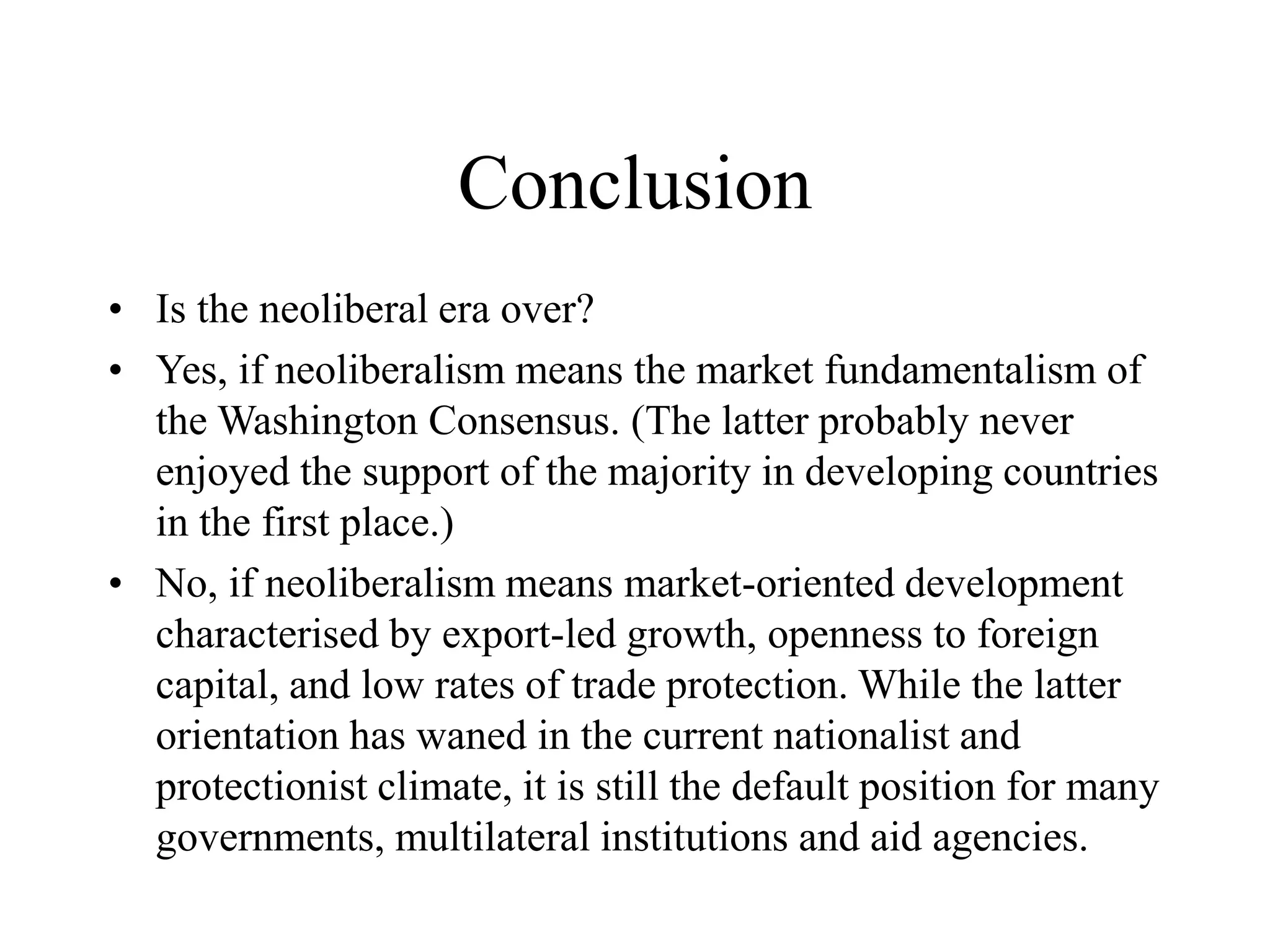 Conclusion
• Is the neoliberal era over?
• Yes, if neoliberalism means the market fundamentalism of
the Washington Consensus. (The latter probably never
enjoyed the support of the majority in developing countries
in the first place.)
• No, if neoliberalism means market-oriented development
characterised by export-led growth, openness to foreign
capital, and low rates of trade protection. While the latter
orientation has waned in the current nationalist and
protectionist climate, it is still the default position for many
governments, multilateral institutions and aid agencies.
 