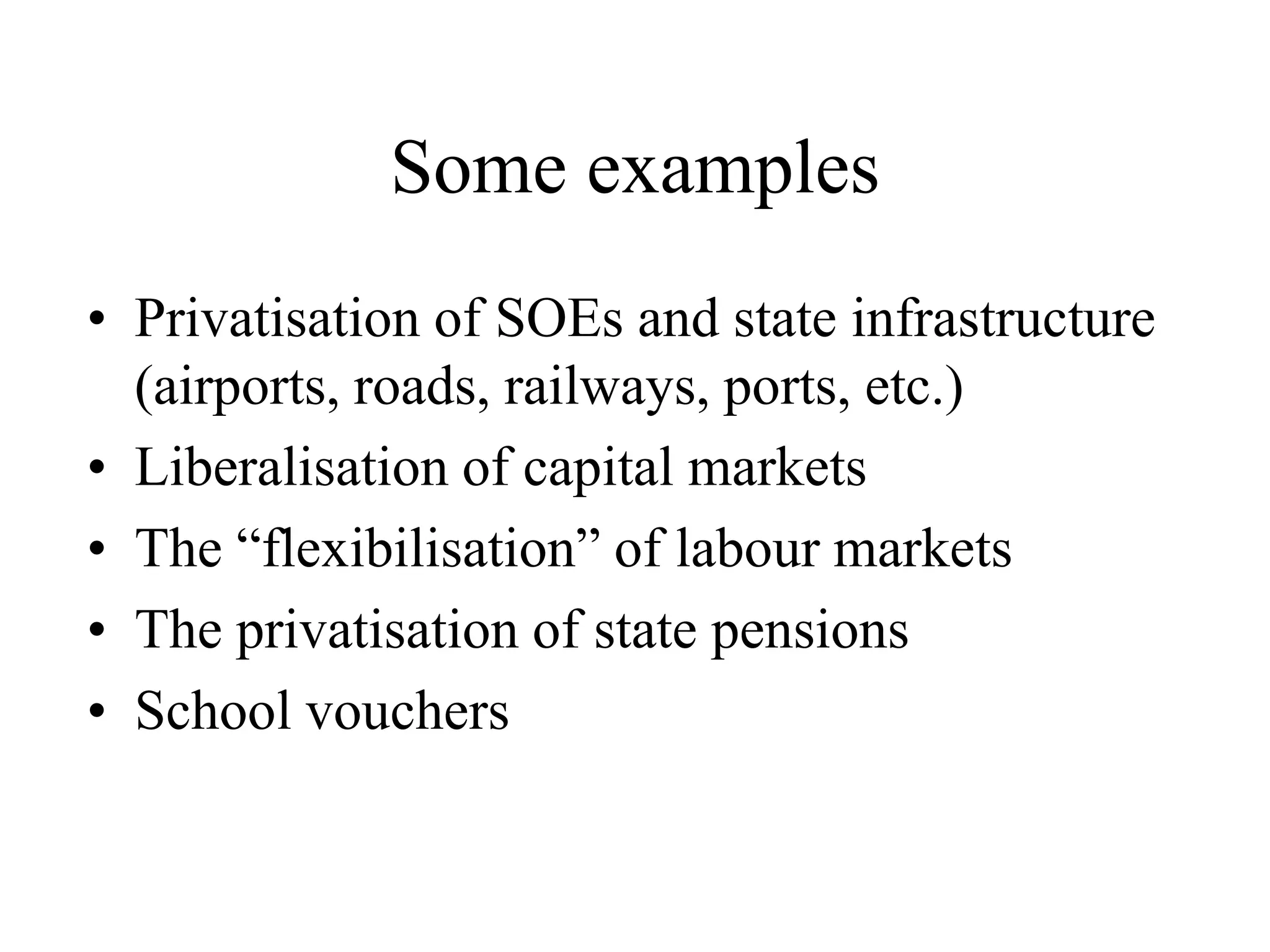 Some examples
• Privatisation of SOEs and state infrastructure
(airports, roads, railways, ports, etc.)
• Liberalisation of capital markets
• The “flexibilisation” of labour markets
• The privatisation of state pensions
• School vouchers
 