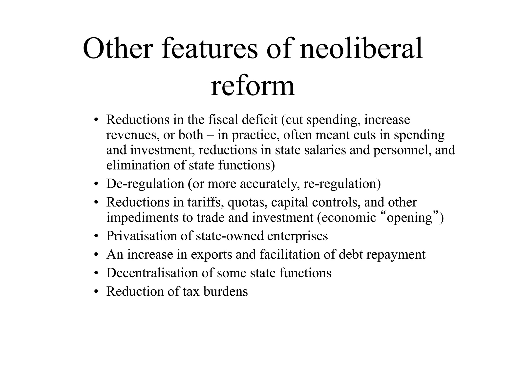Other features of neoliberal
reform
• Reductions in the fiscal deficit (cut spending, increase
revenues, or both – in practice, often meant cuts in spending
and investment, reductions in state salaries and personnel, and
elimination of state functions)
• De-regulation (or more accurately, re-regulation)
• Reductions in tariffs, quotas, capital controls, and other
impediments to trade and investment (economic “opening”)
• Privatisation of state-owned enterprises
• An increase in exports and facilitation of debt repayment
• Decentralisation of some state functions
• Reduction of tax burdens
 