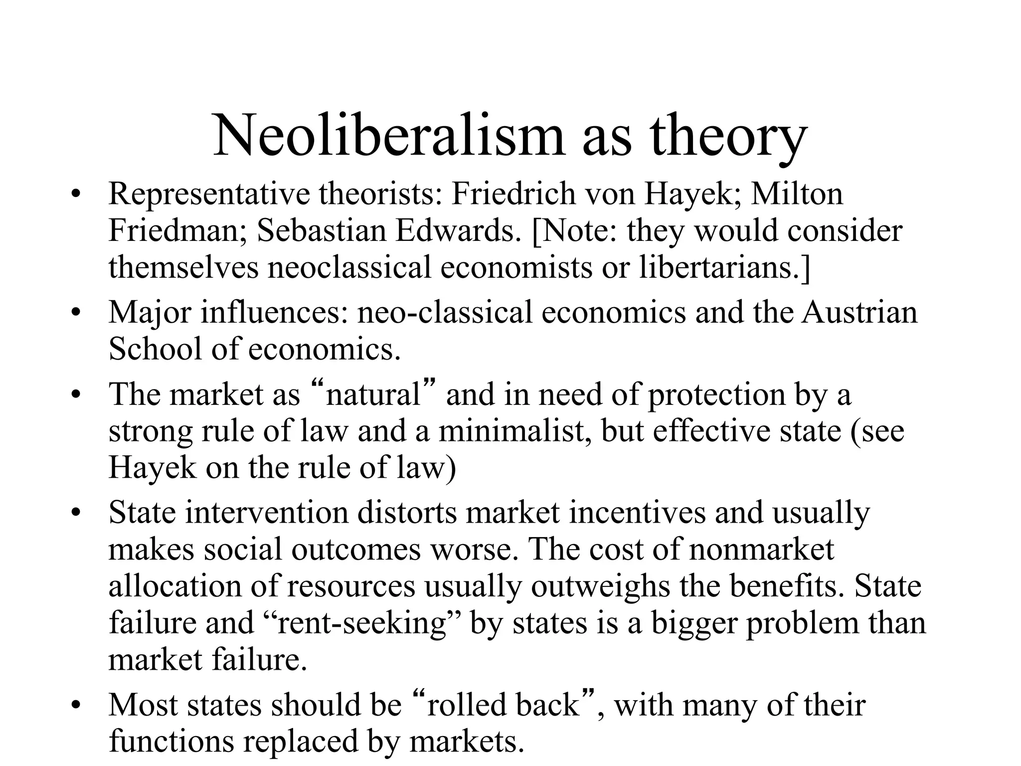 Neoliberalism as theory
• Representative theorists: Friedrich von Hayek; Milton
Friedman; Sebastian Edwards. [Note: they would consider
themselves neoclassical economists or libertarians.]
• Major influences: neo-classical economics and the Austrian
School of economics.
• The market as “natural” and in need of protection by a
strong rule of law and a minimalist, but effective state (see
Hayek on the rule of law)
• State intervention distorts market incentives and usually
makes social outcomes worse. The cost of nonmarket
allocation of resources usually outweighs the benefits. State
failure and “rent-seeking” by states is a bigger problem than
market failure.
• Most states should be “rolled back”, with many of their
functions replaced by markets.
 