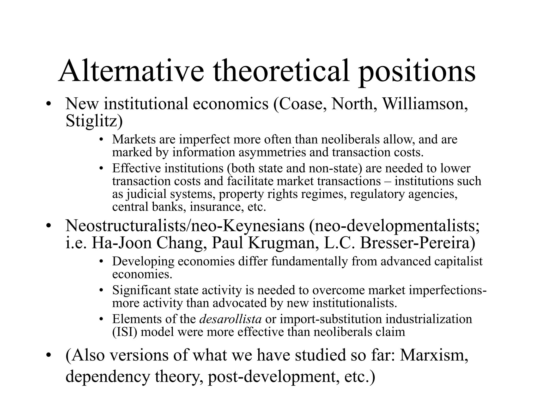 Alternative theoretical positions
• New institutional economics (Coase, North, Williamson,
Stiglitz)
• Markets are imperfect more often than neoliberals allow, and are
marked by information asymmetries and transaction costs.
• Effective institutions (both state and non-state) are needed to lower
transaction costs and facilitate market transactions – institutions such
as judicial systems, property rights regimes, regulatory agencies,
central banks, insurance, etc.
• Neostructuralists/neo-Keynesians (neo-developmentalists;
i.e. Ha-Joon Chang, Paul Krugman, L.C. Bresser-Pereira)
• Developing economies differ fundamentally from advanced capitalist
economies.
• Significant state activity is needed to overcome market imperfections-
more activity than advocated by new institutionalists.
• Elements of the desarollista or import-substitution industrialization
(ISI) model were more effective than neoliberals claim
• (Also versions of what we have studied so far: Marxism,
dependency theory, post-development, etc.)
 