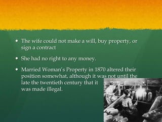  The wife could not make a will, buy property, or 
sign a contract 
 She had no right to any money. 
 Married Woman’s Property in 1870 altered their 
position somewhat, although it was not until the 
late the twentieth century that it 
was made illegal. 
