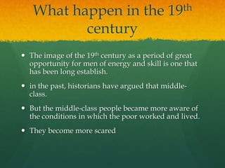 What happen in the 19th 
century 
 The image of the 19th century as a period of great 
opportunity for men of energy and skill is one that 
has been long establish. 
 in the past, historians have argued that middle-class. 
 But the middle-class people became more aware of 
the conditions in which the poor worked and lived. 
 They become more scared 
 