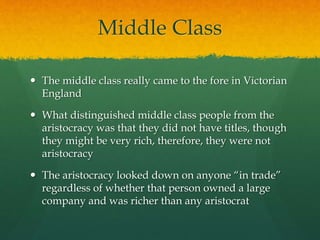 Middle Class 
 The middle class really came to the fore in Victorian 
England 
 What distinguished middle class people from the 
aristocracy was that they did not have titles, though 
they might be very rich, therefore, they were not 
aristocracy 
 The aristocracy looked down on anyone “in trade” 
regardless of whether that person owned a large 
company and was richer than any aristocrat 
 