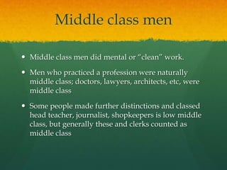 Middle class men 
 Middle class men did mental or “clean” work. 
 Men who practiced a profession were naturally 
middle class; doctors, lawyers, architects, etc, were 
middle class 
 Some people made further distinctions and classed 
head teacher, journalist, shopkeepers is low middle 
class, but generally these and clerks counted as 
middle class 
 