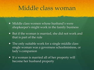 Middle class woman 
 Middle class women whose husband’s were 
shopkeeper's might work in the family business 
 But if the woman is married, she did not work and 
that is part of the rule 
 The only suitable work for a single middle class 
single woman was a governess schoolmistress, or 
lady’s companion 
 If a woman is married all of her property will 
become her husband property 
 