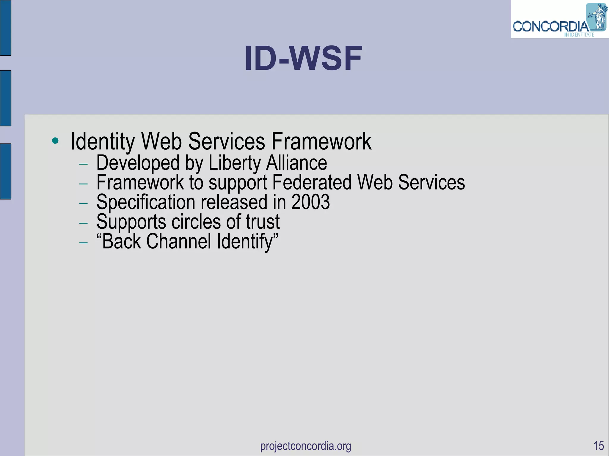 ID-WSF Identity Web Services Framework Developed by Liberty Alliance Framework to support Federated Web Services Specification released in 2003 Supports circles of trust “ Back Channel Identify” 