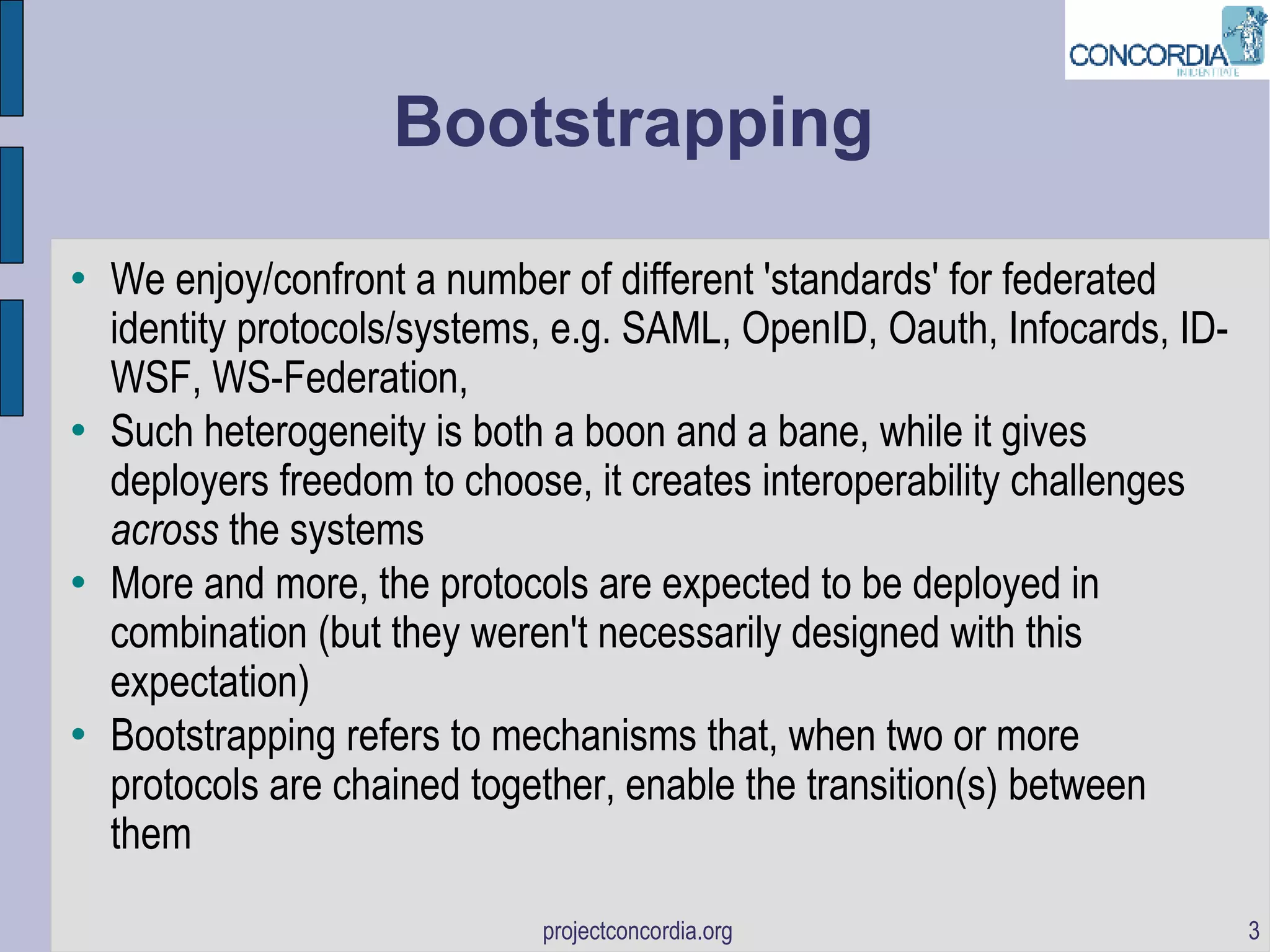 Bootstrapping We enjoy/confront a number of different 'standards' for federated identity protocols/systems, e.g. SAML, OpenID, Oauth, Infocards, ID-WSF, WS-Federation,  Such heterogeneity is both a boon and a bane, while it gives deployers freedom to choose, it creates interoperability challenges  across  the systems More and more, the protocols are expected to be deployed in combination (but they weren't necessarily designed with this expectation)‏ Bootstrapping refers to mechanisms that, when two or more protocols are chained together, enable the transition(s) between them 