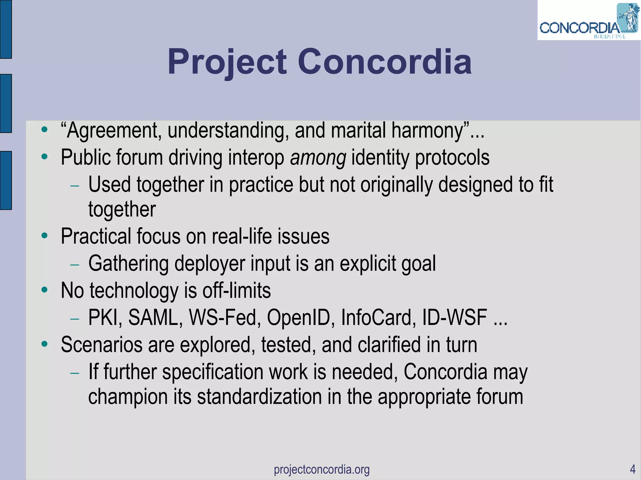 Project Concordia “ Agreement, understanding, and marital harmony”... Public forum driving interop  among  identity protocols Used together in practice but not originally designed to fit together Practical focus on real-life issues Gathering deployer input is an explicit goal No technology is off-limits PKI, SAML, WS-Fed, OpenID, InfoCard, ID-WSF ... Scenarios are explored, tested, and clarified in turn If further specification work is needed, Concordia may champion its standardization in the appropriate forum 