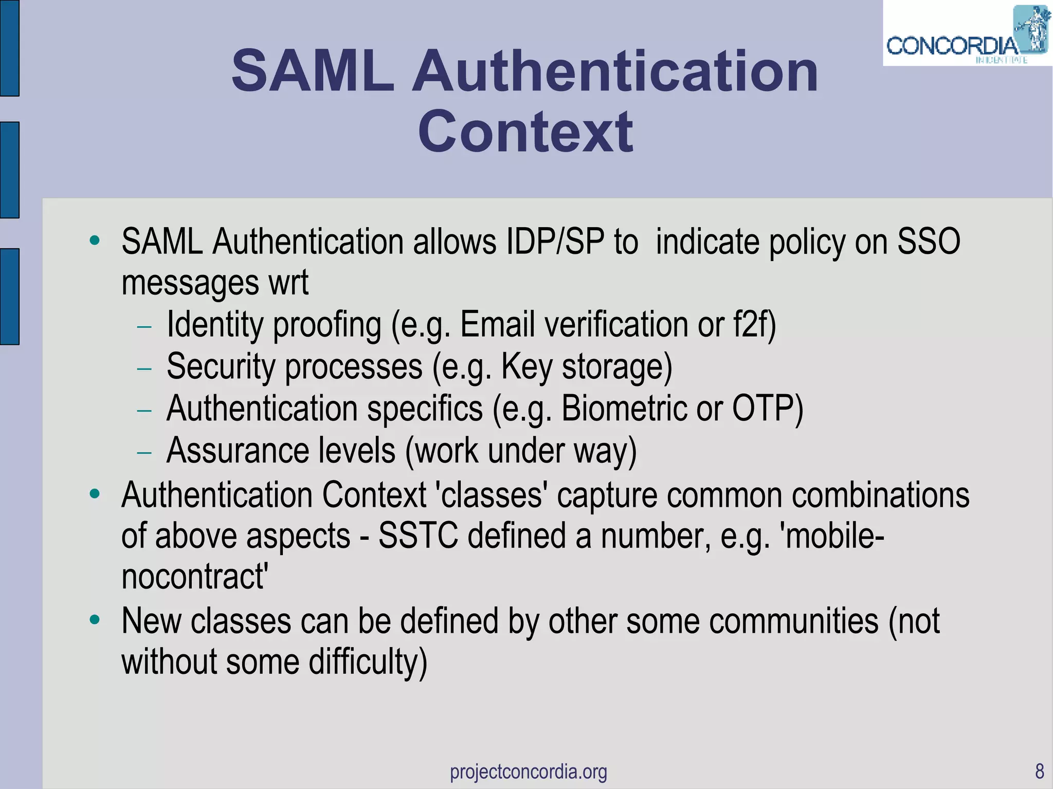 SAML Authentication Context SAML Authentication allows IDP/SP to  indicate policy on SSO messages wrt Identity proofing (e.g. Email verification or f2f)‏ Security processes (e.g. Key storage)‏ Authentication specifics (e.g. Biometric or OTP)‏ Assurance levels (work under way)  Authentication Context 'classes' capture common combinations of above aspects - SSTC defined a number, e.g. 'mobile-nocontract' New classes can be defined by other some communities (not without some difficulty)‏ 