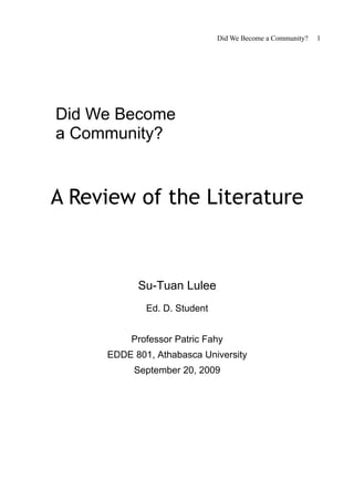 Did We Become a Community?   1




Did We Become
a Community?


A Review of the Literature


           Su-Tuan Lulee
             Ed. D. Student


          Professor Patric Fahy
     EDDE 801, Athabasca University
          September 20, 2009
 