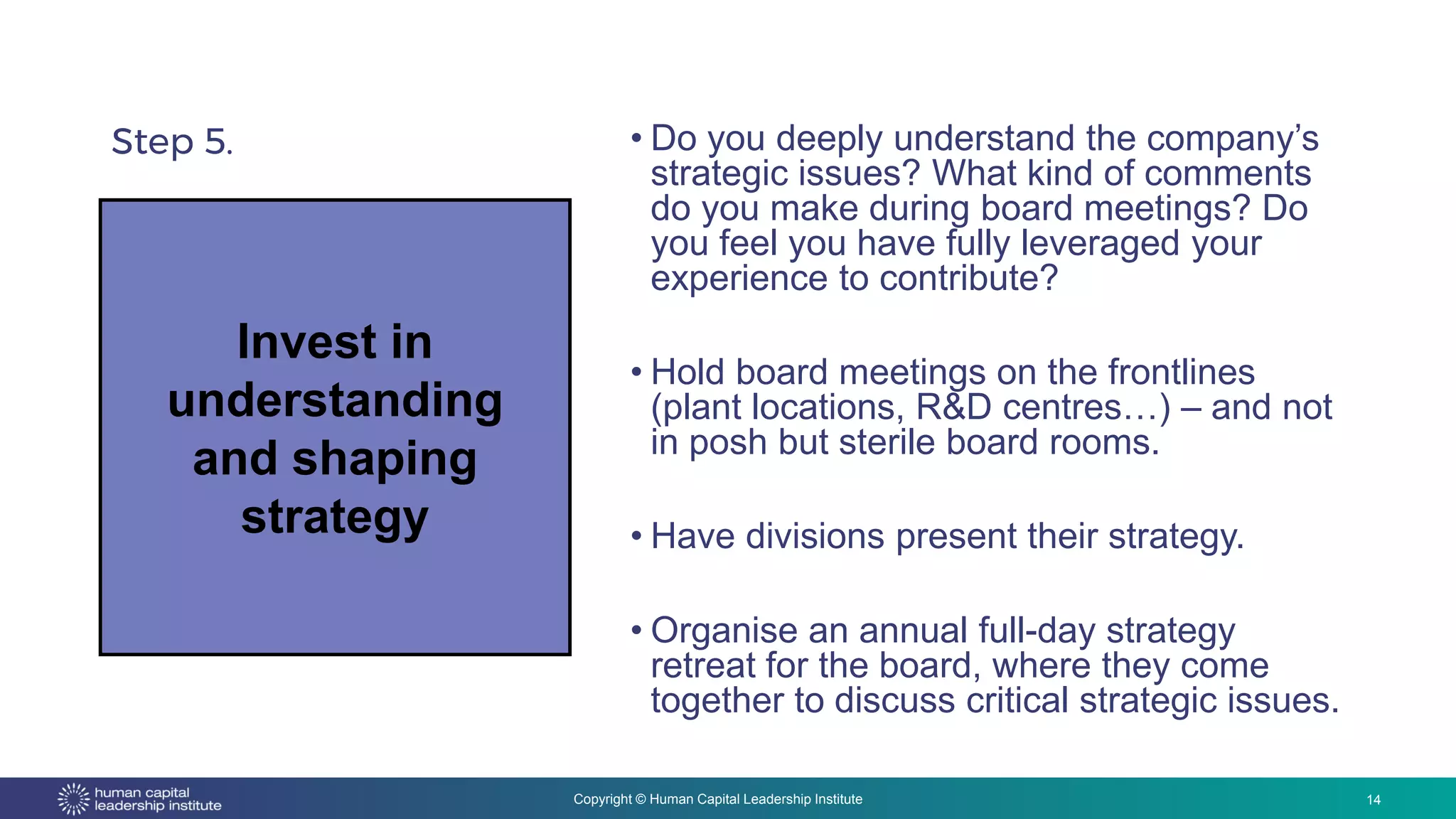 Copyright © Human Capital Leadership Institute
Step 5. • Do you deeply understand the company’s
strategic issues? What kind of comments
do you make during board meetings? Do
you feel you have fully leveraged your
experience to contribute?
• Hold board meetings on the frontlines
(plant locations, R&D centres…) – and not
in posh but sterile board rooms.
• Have divisions present their strategy.
• Organise an annual full-day strategy
retreat for the board, where they come
together to discuss critical strategic issues.
14
Invest in
understanding
and shaping
strategy
 