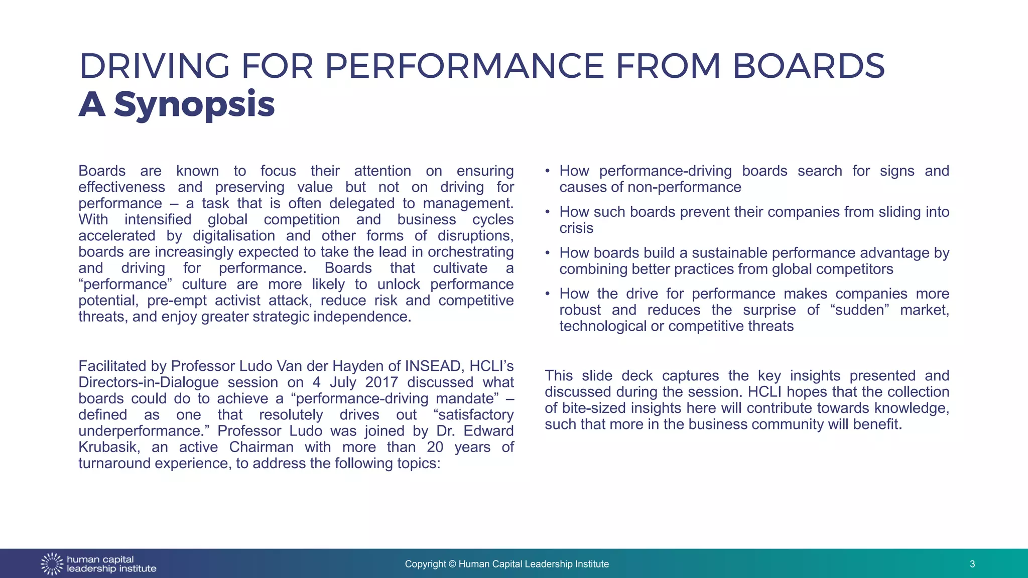 Copyright © Human Capital Leadership Institute
Boards are known to focus their attention on ensuring
effectiveness and preserving value but not on driving for
performance – a task that is often delegated to management.
With intensified global competition and business cycles
accelerated by digitalisation and other forms of disruptions,
boards are increasingly expected to take the lead in orchestrating
and driving for performance. Boards that cultivate a
“performance” culture are more likely to unlock performance
potential, pre-empt activist attack, reduce risk and competitive
threats, and enjoy greater strategic independence.
Facilitated by Professor Ludo Van der Hayden of INSEAD, HCLI’s
Directors-in-Dialogue session on 4 July 2017 discussed what
boards could do to achieve a “performance-driving mandate” –
defined as one that resolutely drives out “satisfactory
underperformance.” Professor Ludo was joined by Dr. Edward
Krubasik, an active Chairman with more than 20 years of
turnaround experience, to address the following topics:
• How performance-driving boards search for signs and
causes of non-performance
• How such boards prevent their companies from sliding into
crisis
• How boards build a sustainable performance advantage by
combining better practices from global competitors
• How the drive for performance makes companies more
robust and reduces the surprise of “sudden” market,
technological or competitive threats
This slide deck captures the key insights presented and
discussed during the session. HCLI hopes that the collection
of bite-sized insights here will contribute towards knowledge,
such that more in the business community will benefit.
DRIVING FOR PERFORMANCE FROM BOARDS
A Synopsis
3
 