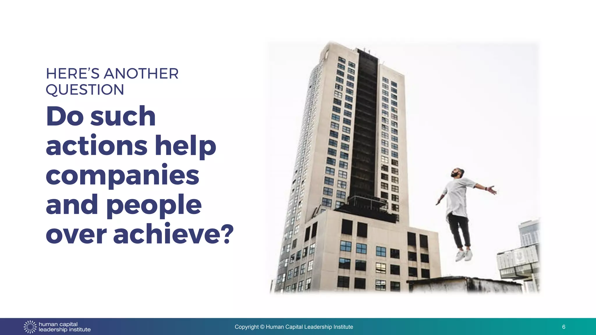 Copyright © Human Capital Leadership Institute
HERE’S ANOTHER
QUESTION
Do such
actions help
companies
and people
over achieve?
6
 