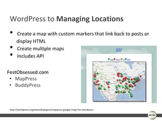 WordPress to Managing Locations
 •    Create a map with custom markers that link back to posts or
      display HTML
 •    Create multiple maps
 •    Includes API


FestObsessed.com
 • MapPress
 • BuddyPress



 http://wordpress.org/extend/plugins/mappress-google-maps-for-wordpress
 