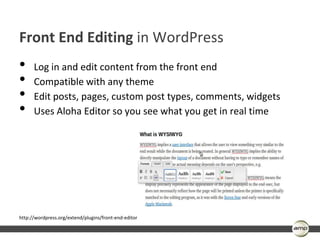 Front End Editing in WordPress
•     Log in and edit content from the front end
•     Compatible with any theme
•     Edit posts, pages, custom post types, comments, widgets
•     Uses Aloha Editor so you see what you get in real time




http://wordpress.org/extend/plugins/front-end-editor
 