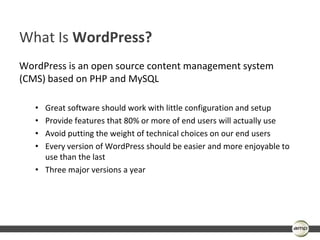 What Is WordPress?
WordPress is an open source content management system
(CMS) based on PHP and MySQL

   • Great software should work with little configuration and setup
   • Provide features that 80% or more of end users will actually use
   • Avoid putting the weight of technical choices on our end users
   • Every version of WordPress should be easier and more enjoyable to
     use than the last
   • Three major versions a year
 